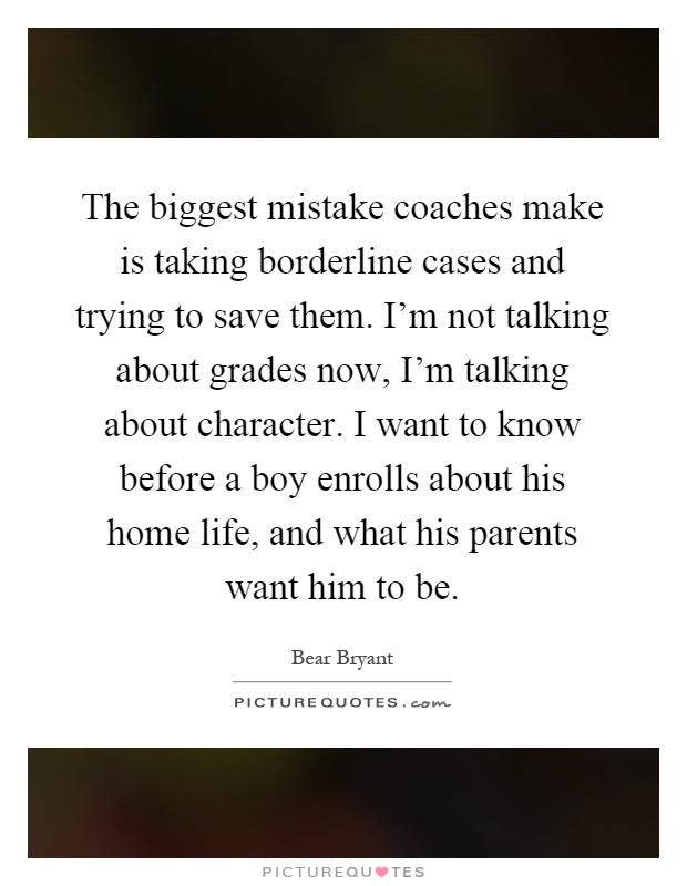 The biggest mistake coaches make is taking borderline cases and trying to save them. I'm not talking about grades now, I'm talking about character. I want to know before a boy enrolls about his home life, and what his parents want him to be Picture Quote #1