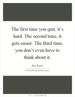 The first time you quit, it’s hard. The second time, it gets easier. The third time, you don’t even have to think about it Picture Quote #1