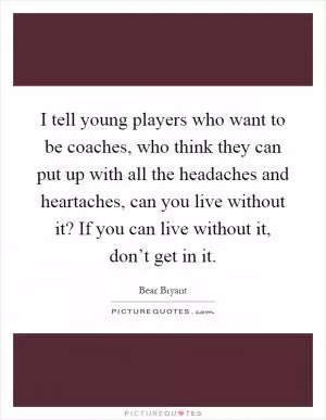 I tell young players who want to be coaches, who think they can put up with all the headaches and heartaches, can you live without it? If you can live without it, don’t get in it Picture Quote #1