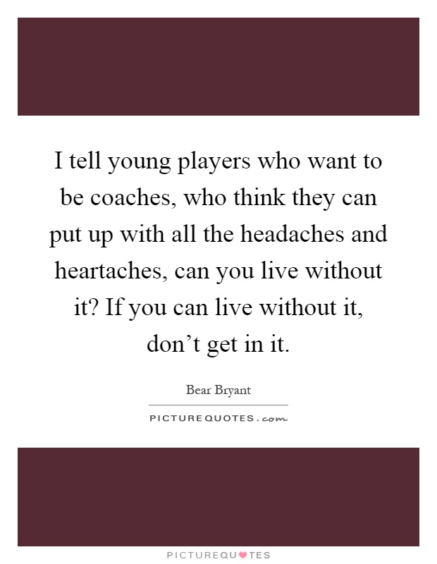 I tell young players who want to be coaches, who think they can put up with all the headaches and heartaches, can you live without it? If you can live without it, don't get in it Picture Quote #1