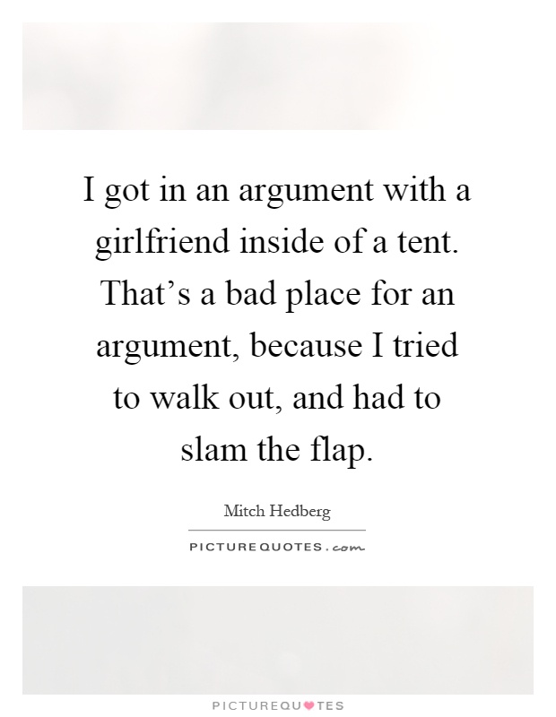 I got in an argument with a girlfriend inside of a tent. That's a bad place for an argument, because I tried to walk out, and had to slam the flap Picture Quote #1