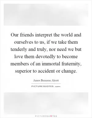 Our friends interpret the world and ourselves to us, if we take them tenderly and truly, nor need we but love them devotedly to become members of an immortal fraternity, superior to accident or change Picture Quote #1