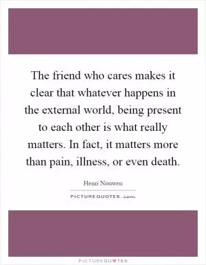 The friend who cares makes it clear that whatever happens in the external world, being present to each other is what really matters. In fact, it matters more than pain, illness, or even death Picture Quote #1