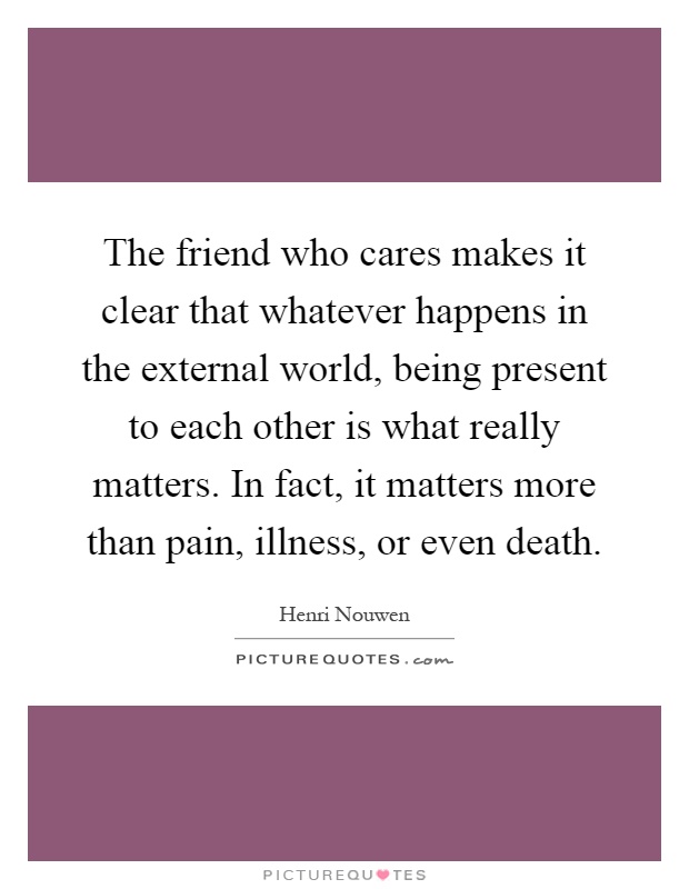 The friend who cares makes it clear that whatever happens in the external world, being present to each other is what really matters. In fact, it matters more than pain, illness, or even death Picture Quote #1