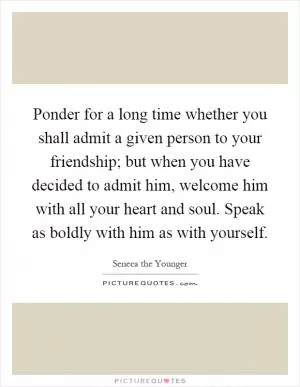 Ponder for a long time whether you shall admit a given person to your friendship; but when you have decided to admit him, welcome him with all your heart and soul. Speak as boldly with him as with yourself Picture Quote #1