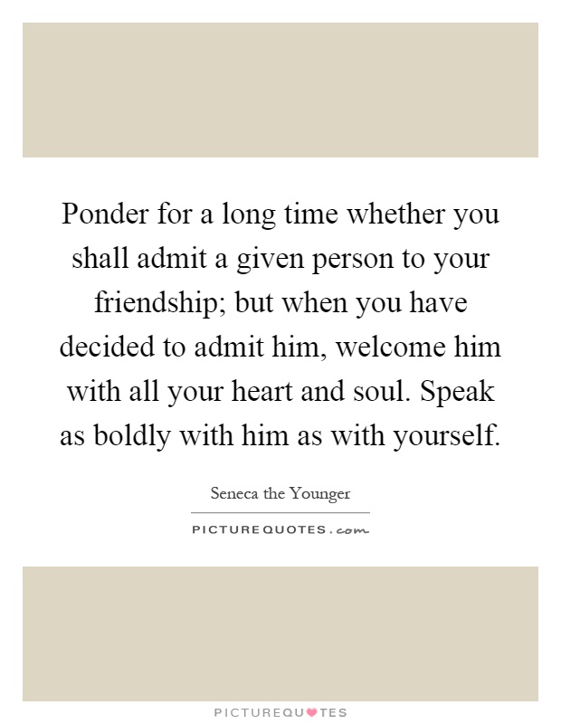 Ponder for a long time whether you shall admit a given person to your friendship; but when you have decided to admit him, welcome him with all your heart and soul. Speak as boldly with him as with yourself Picture Quote #1