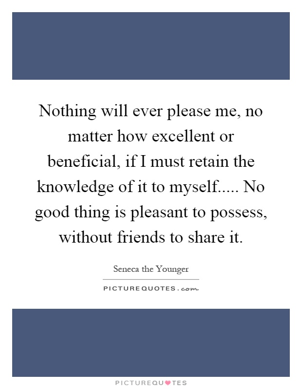 Nothing will ever please me, no matter how excellent or beneficial, if I must retain the knowledge of it to myself..... No good thing is pleasant to possess, without friends to share it Picture Quote #1