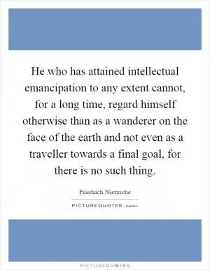 He who has attained intellectual emancipation to any extent cannot, for a long time, regard himself otherwise than as a wanderer on the face of the earth and not even as a traveller towards a final goal, for there is no such thing Picture Quote #1