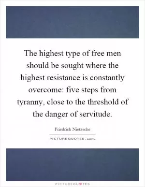 The highest type of free men should be sought where the highest resistance is constantly overcome: five steps from tyranny, close to the threshold of the danger of servitude Picture Quote #1