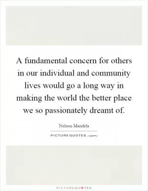 A fundamental concern for others in our individual and community lives would go a long way in making the world the better place we so passionately dreamt of Picture Quote #1