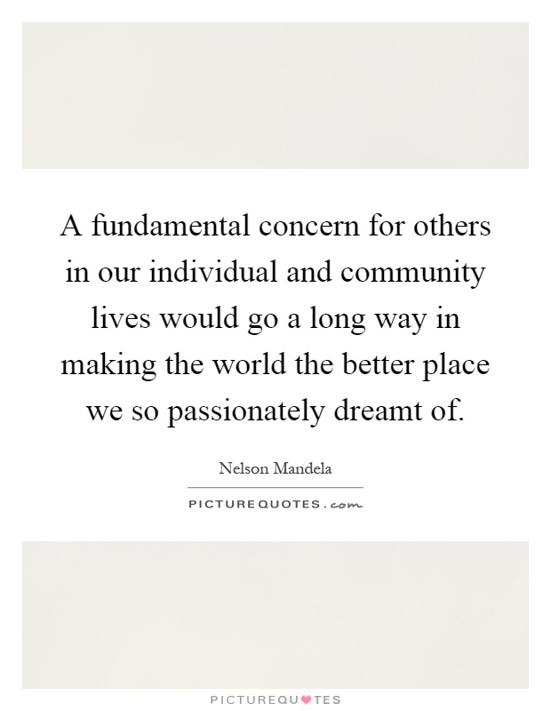 A fundamental concern for others in our individual and community lives would go a long way in making the world the better place we so passionately dreamt of Picture Quote #1