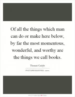 Of all the things which man can do or make here below, by far the most momentous, wonderful, and worthy are the things we call books Picture Quote #1