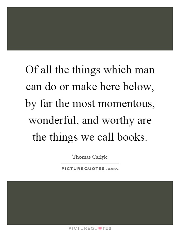 Of all the things which man can do or make here below, by far the most momentous, wonderful, and worthy are the things we call books Picture Quote #1