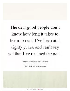 The dear good people don’t know how long it takes to learn to read. I’ve been at it eighty years, and can’t say yet that I’ve reached the goal Picture Quote #1
