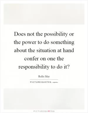 Does not the possibility or the power to do something about the situation at hand confer on one the responsibility to do it? Picture Quote #1
