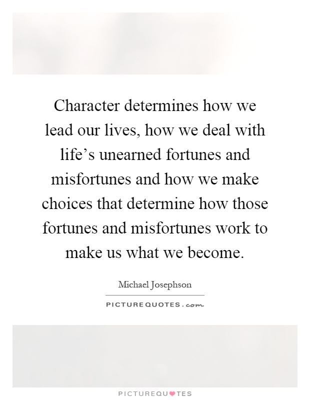 Character determines how we lead our lives, how we deal with life's unearned fortunes and misfortunes and how we make choices that determine how those fortunes and misfortunes work to make us what we become Picture Quote #1