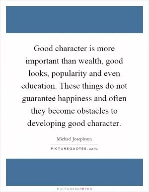 Good character is more important than wealth, good looks, popularity and even education. These things do not guarantee happiness and often they become obstacles to developing good character Picture Quote #1