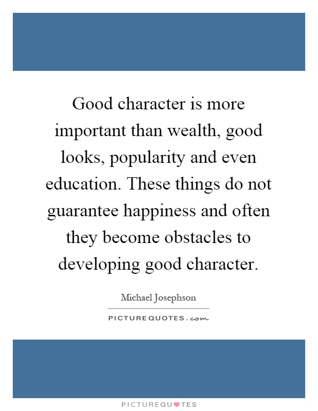 Good character is more important than wealth, good looks, popularity and even education. These things do not guarantee happiness and often they become obstacles to developing good character Picture Quote #1