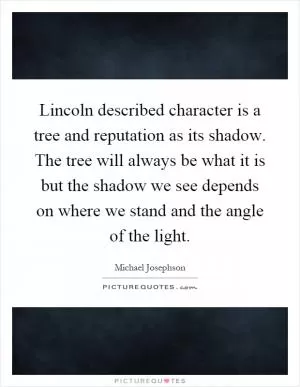 Lincoln described character is a tree and reputation as its shadow. The tree will always be what it is but the shadow we see depends on where we stand and the angle of the light Picture Quote #1