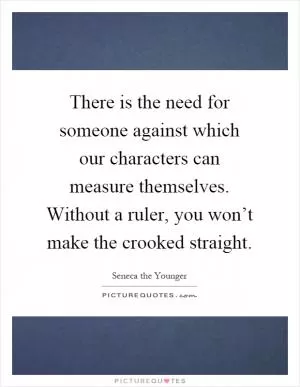 There is the need for someone against which our characters can measure themselves. Without a ruler, you won’t make the crooked straight Picture Quote #1
