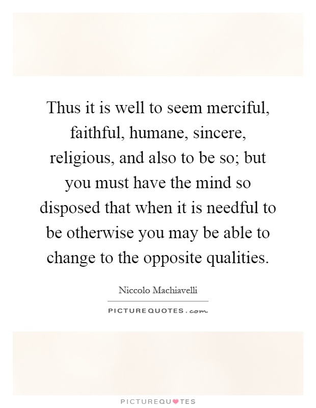 Thus it is well to seem merciful, faithful, humane, sincere, religious, and also to be so; but you must have the mind so disposed that when it is needful to be otherwise you may be able to change to the opposite qualities Picture Quote #1