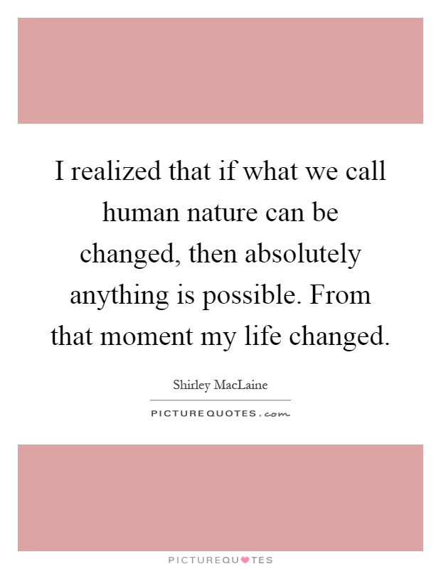 I realized that if what we call human nature can be changed, then absolutely anything is possible. From that moment my life changed Picture Quote #1