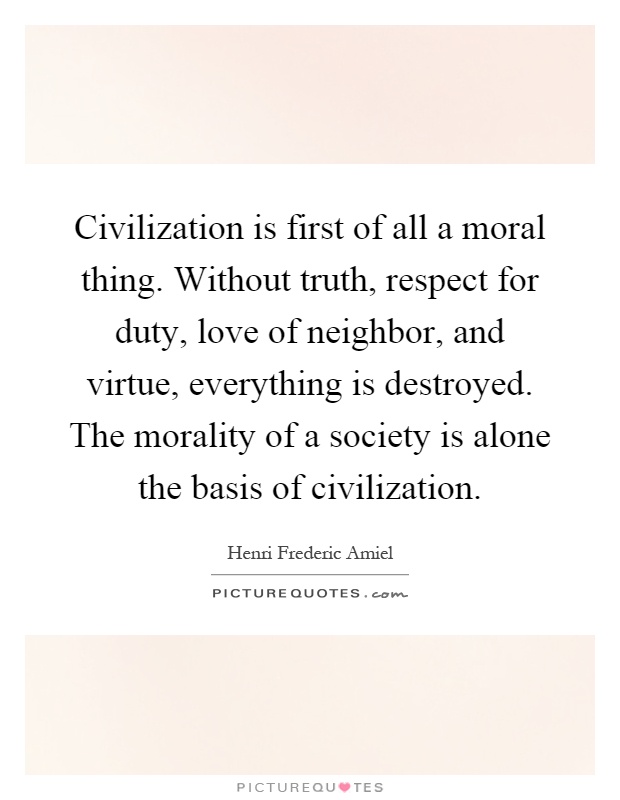 Civilization is first of all a moral thing. Without truth, respect for duty, love of neighbor, and virtue, everything is destroyed. The morality of a society is alone the basis of civilization Picture Quote #1