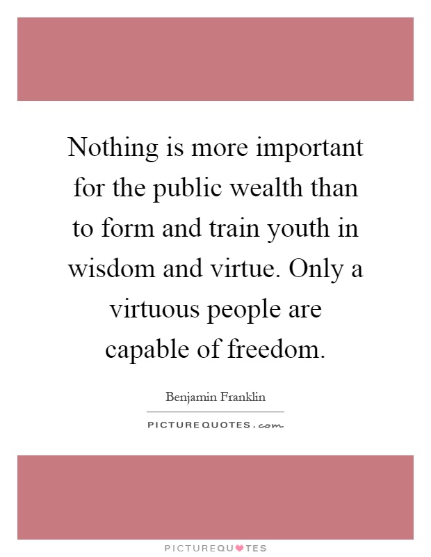 Nothing is more important for the public wealth than to form and train youth in wisdom and virtue. Only a virtuous people are capable of freedom Picture Quote #1