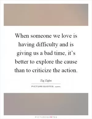 When someone we love is having difficulty and is giving us a bad time, it’s better to explore the cause than to criticize the action Picture Quote #1
