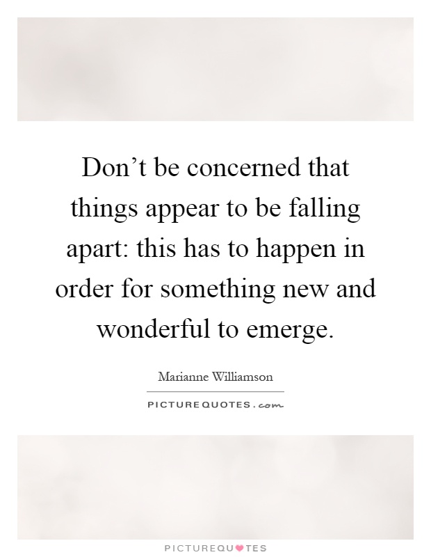 Don't be concerned that things appear to be falling apart: this has to happen in order for something new and wonderful to emerge Picture Quote #1