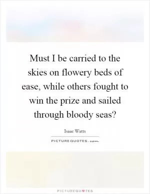 Must I be carried to the skies on flowery beds of ease, while others fought to win the prize and sailed through bloody seas? Picture Quote #1