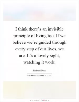 I think there’s an invisible principle of living too. If we believe we’re guided through every step of our lives, we are. It’s a lovely sight, watching it work Picture Quote #1