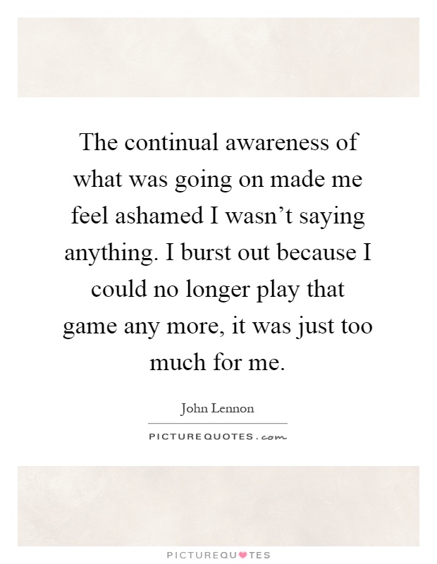 The continual awareness of what was going on made me feel ashamed I wasn't saying anything. I burst out because I could no longer play that game any more, it was just too much for me Picture Quote #1