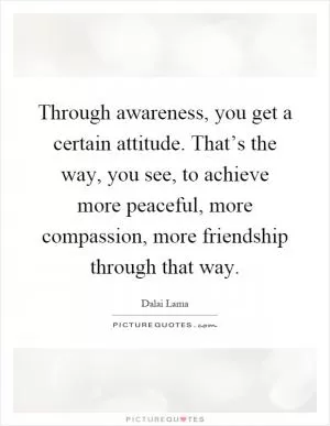 Through awareness, you get a certain attitude. That’s the way, you see, to achieve more peaceful, more compassion, more friendship through that way Picture Quote #1