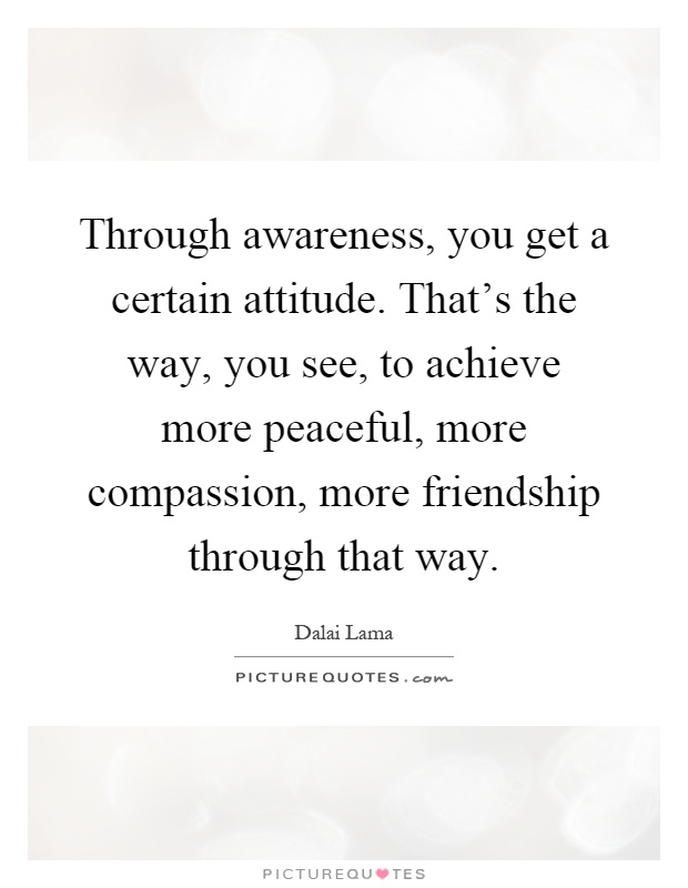 Through awareness, you get a certain attitude. That's the way, you see, to achieve more peaceful, more compassion, more friendship through that way Picture Quote #1