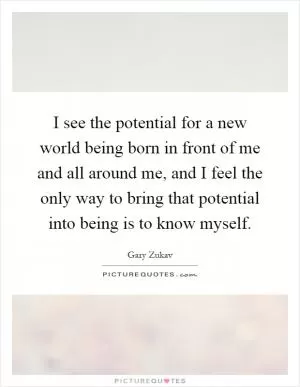I see the potential for a new world being born in front of me and all around me, and I feel the only way to bring that potential into being is to know myself Picture Quote #1