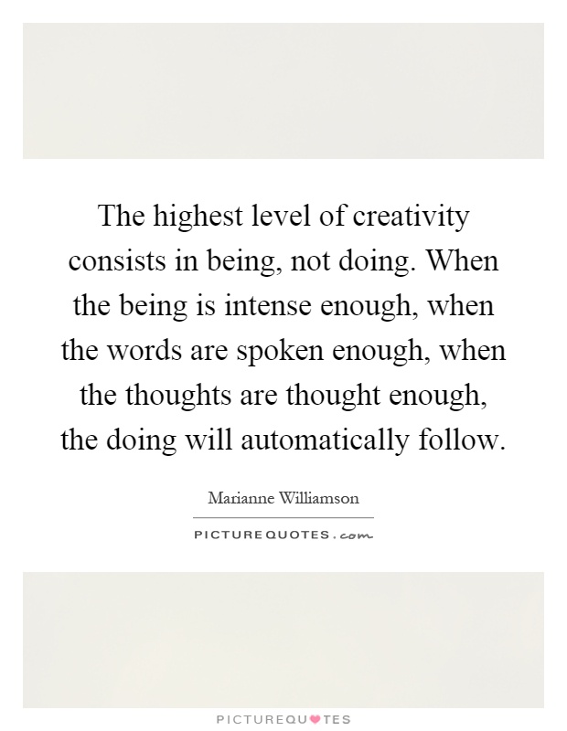 The highest level of creativity consists in being, not doing. When the being is intense enough, when the words are spoken enough, when the thoughts are thought enough, the doing will automatically follow Picture Quote #1