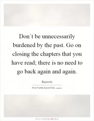 Don´t be unnecessarily burdened by the past. Go on closing the chapters that you have read; there is no need to go back again and again Picture Quote #1