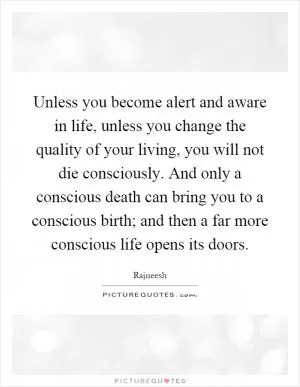 Unless you become alert and aware in life, unless you change the quality of your living, you will not die consciously. And only a conscious death can bring you to a conscious birth; and then a far more conscious life opens its doors Picture Quote #1