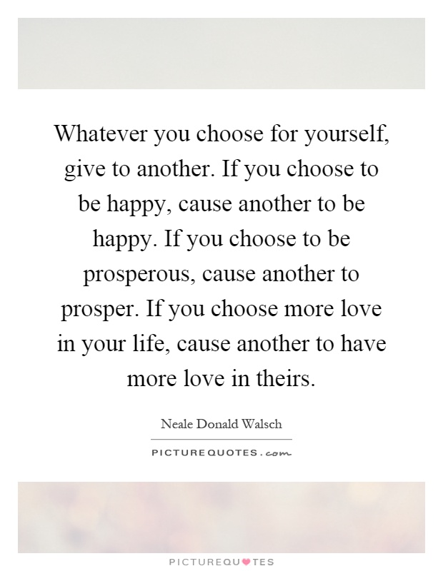 Whatever you choose for yourself, give to another. If you choose to be happy, cause another to be happy. If you choose to be prosperous, cause another to prosper. If you choose more love in your life, cause another to have more love in theirs Picture Quote #1
