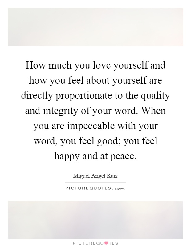 How much you love yourself and how you feel about yourself are directly proportionate to the quality and integrity of your word. When you are impeccable with your word, you feel good; you feel happy and at peace Picture Quote #1