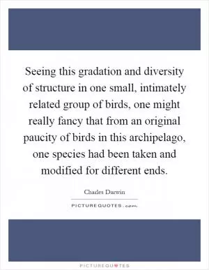 Seeing this gradation and diversity of structure in one small, intimately related group of birds, one might really fancy that from an original paucity of birds in this archipelago, one species had been taken and modified for different ends Picture Quote #1