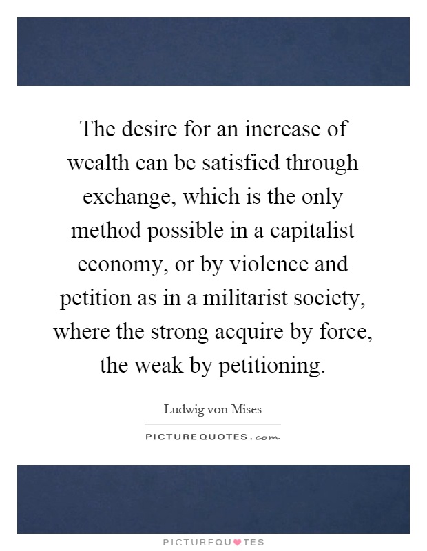 The desire for an increase of wealth can be satisfied through exchange, which is the only method possible in a capitalist economy, or by violence and petition as in a militarist society, where the strong acquire by force, the weak by petitioning Picture Quote #1