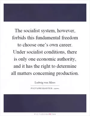 The socialist system, however, forbids this fundamental freedom to choose one’s own career. Under socialist conditions, there is only one economic authority, and it has the right to determine all matters concerning production Picture Quote #1