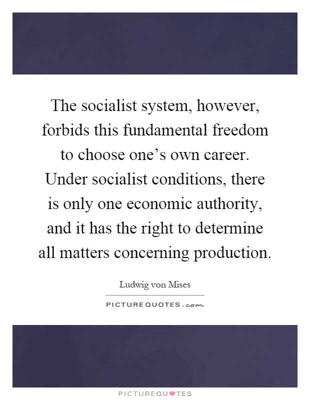 The socialist system, however, forbids this fundamental freedom to choose one's own career. Under socialist conditions, there is only one economic authority, and it has the right to determine all matters concerning production Picture Quote #1