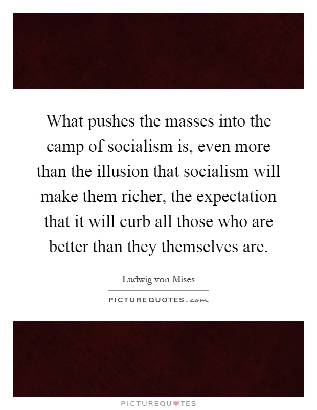 What pushes the masses into the camp of socialism is, even more than the illusion that socialism will make them richer, the expectation that it will curb all those who are better than they themselves are Picture Quote #1