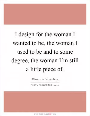 I design for the woman I wanted to be, the woman I used to be and to some degree, the woman I’m still a little piece of Picture Quote #1