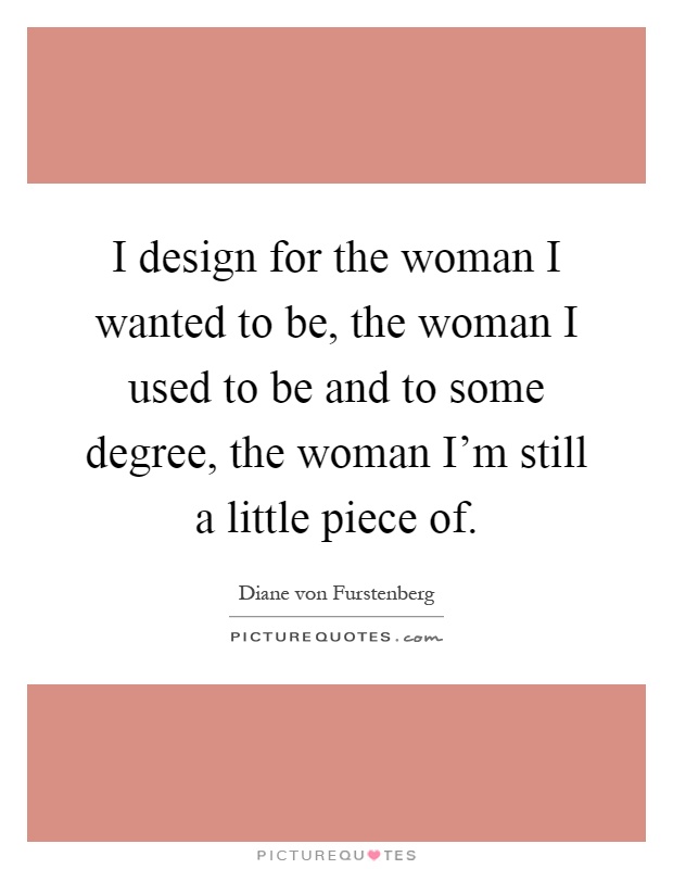 I design for the woman I wanted to be, the woman I used to be and to some degree, the woman I'm still a little piece of Picture Quote #1