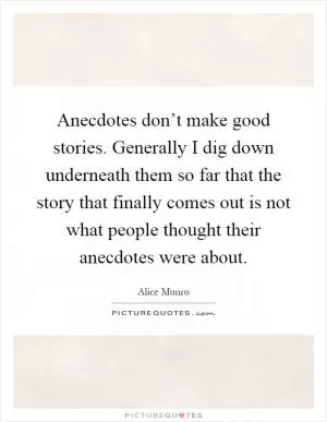 Anecdotes don’t make good stories. Generally I dig down underneath them so far that the story that finally comes out is not what people thought their anecdotes were about Picture Quote #1