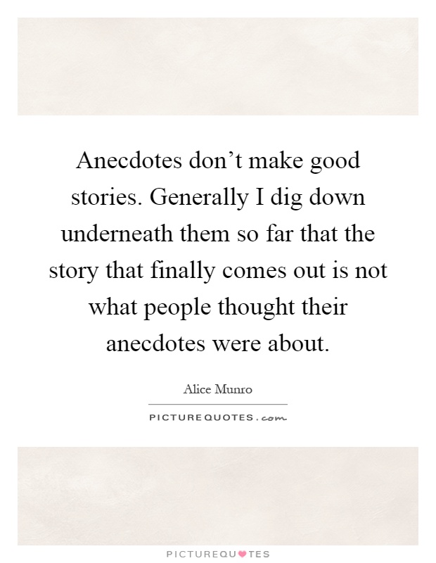 Anecdotes don't make good stories. Generally I dig down underneath them so far that the story that finally comes out is not what people thought their anecdotes were about Picture Quote #1